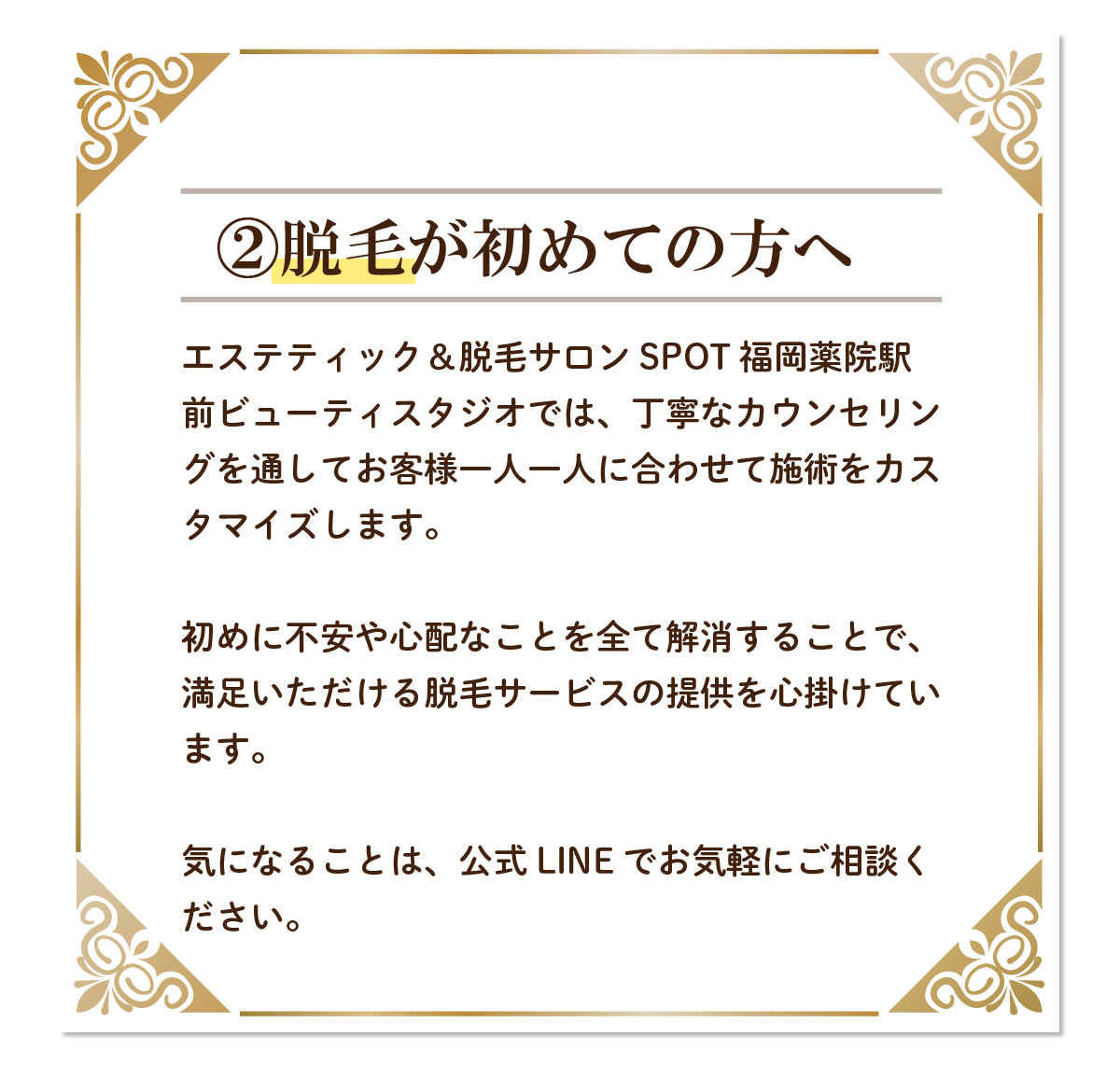 脱毛が初めての方へエステティック＆脱毛サロン SPOT 福岡薬院駅前ビューティスタジオでは、丁寧なカウンセリングを通してお客様一人一人に合わせて施術をカスタマイズします。初めに不安や心配なことを全て解消することで、満足いただける脱毛サービスの提供を心掛けています。気になることは、公式LINEでお気軽にご相談ください。